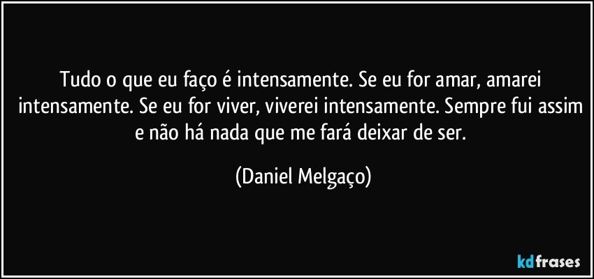 Tudo o que eu faço é intensamente. Se eu for amar, amarei intensamente. Se eu for viver, viverei intensamente. Sempre fui assim e não há nada que me fará deixar de ser. (Daniel Melgaço)