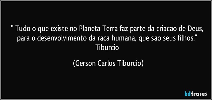 " Tudo o que existe no Planeta Terra faz parte da criacao de Deus, para o desenvolvimento da raca humana, que sao seus filhos." Tiburcio (Gerson Carlos Tiburcio)