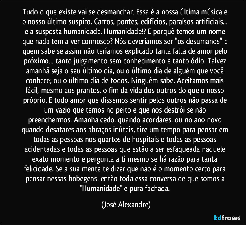 Tudo o que existe vai se desmanchar. Essa é a nossa última música e o nosso último suspiro. Carros, pontes, edifícios, paraísos artificiais... e a susposta humanidade. Humanidade!? E porquê temos um nome que nada tem a ver connosco? Nós deveríamos ser "os desumanos" e quem sabe se assim não teríamos explicado tanta falta de amor pelo próximo... tanto julgamento sem conhecimento e tanto ódio. Talvez amanhã seja o seu último dia, ou o último dia de alguém que você conhece; ou o último dia de todos. Ninguém sabe. Aceitamos mais fácil, mesmo aos prantos, o fim da vida dos outros do que o nosso próprio. E todo amor que dissemos sentir pelos outros não passa de um vazio que temos no peito e que nos destrói se não preenchermos. Amanhã cedo, quando acordares, ou no ano novo quando desatares aos abraços inúteis, tire um tempo para pensar em todas as pessoas nos quartos de hospitais e todas as pessoas acidentadas e todas as pessoas que estão a ser esfaqueada naquele exato momento e pergunta a ti mesmo se há razão para tanta felicidade. Se a sua mente te dizer que não é o momento certo para pensar nessas bobegens, então toda essa conversa de que somos a "Humanidade" é pura fachada. (José Alexandre)