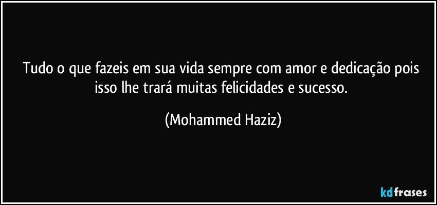 Tudo o que fazeis em sua vida sempre com amor e dedicação pois isso lhe trará muitas felicidades e sucesso. (Mohammed Haziz)