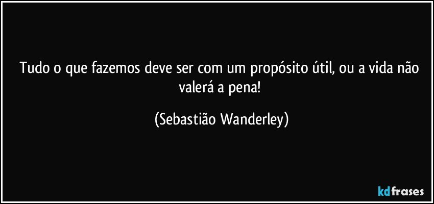 Tudo o que fazemos deve ser com um propósito útil, ou a vida não valerá a pena! (Sebastião Wanderley)