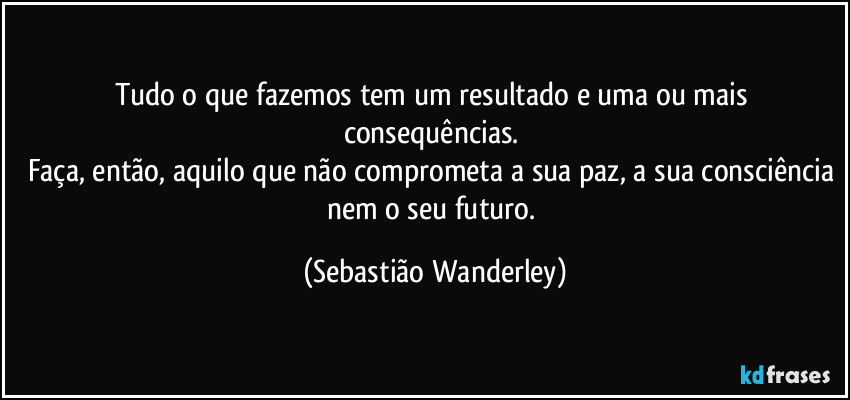 Tudo o que fazemos tem um resultado e uma ou mais consequências. 
Faça, então, aquilo que não comprometa a sua paz, a sua consciência nem o seu futuro. (Sebastião Wanderley)