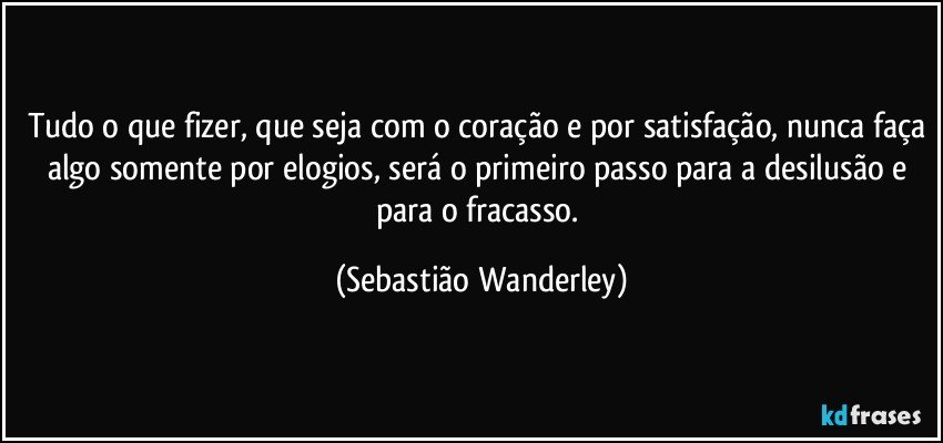 Tudo o que fizer, que seja com o coração e por satisfação, nunca faça algo somente por elogios, será o primeiro passo para a desilusão e para o fracasso. (Sebastião Wanderley)