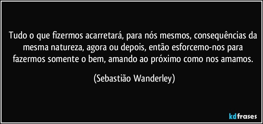 Tudo o que fizermos acarretará, para nós mesmos, consequências da mesma natureza, agora ou depois, então esforcemo-nos para fazermos somente o bem, amando ao próximo como nos amamos. (Sebastião Wanderley)