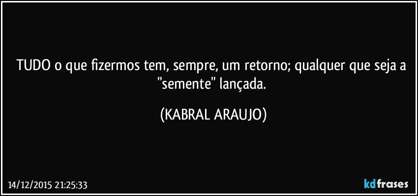 TUDO o que fizermos tem, sempre, um retorno; qualquer que seja a "semente" lançada. (KABRAL ARAUJO)