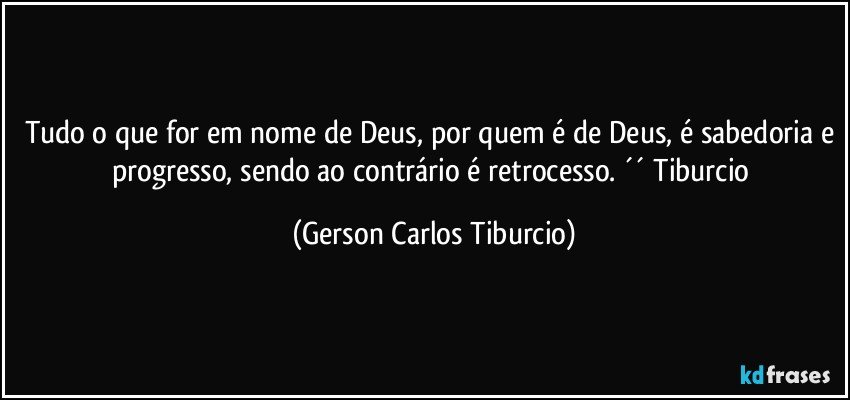 Tudo o que for em nome de Deus, por quem é de Deus, é sabedoria e progresso, sendo ao contrário é retrocesso. ´´ Tiburcio (Gerson Carlos Tiburcio)