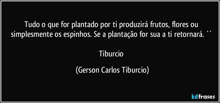 Tudo o que for plantado por ti produzirá frutos, flores ou simplesmente os espinhos. Se a plantação for sua a ti retornará. ´´ 

Tiburcio (Gerson Carlos Tiburcio)