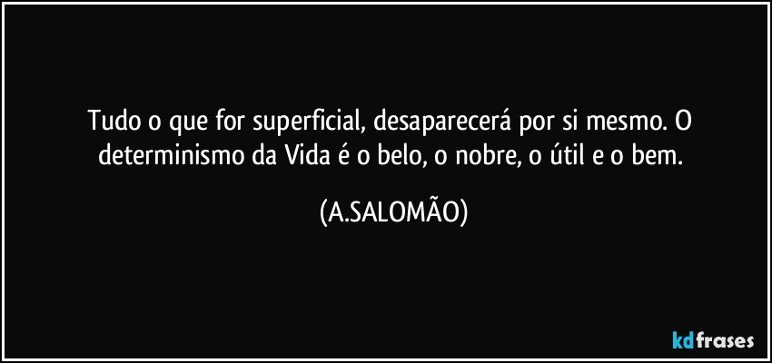 Tudo o que for superficial, desaparecerá por si mesmo. O determinismo da Vida é o belo, o nobre, o útil e o bem. (A.SALOMÃO)