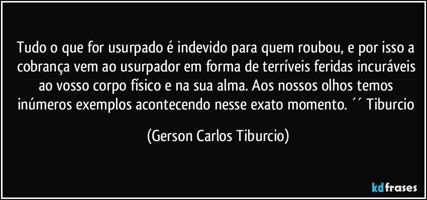 Tudo o que for usurpado é indevido para quem roubou, e por isso a cobrança vem ao usurpador em forma de terríveis feridas incuráveis ao vosso corpo físico e na sua alma. Aos nossos olhos temos inúmeros exemplos acontecendo nesse exato momento. ´´ Tiburcio (Gerson Carlos Tiburcio)