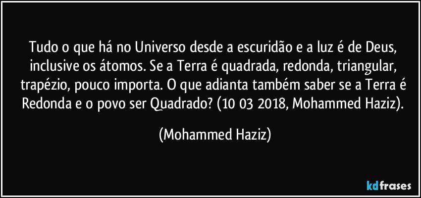 Tudo o que há no Universo desde a escuridão e a luz é de Deus, inclusive os átomos. Se a Terra é quadrada, redonda, triangular, trapézio, pouco importa. O que adianta também saber se a Terra é Redonda e o povo ser Quadrado? (10/03/2018, Mohammed Haziz). (Mohammed Haziz)