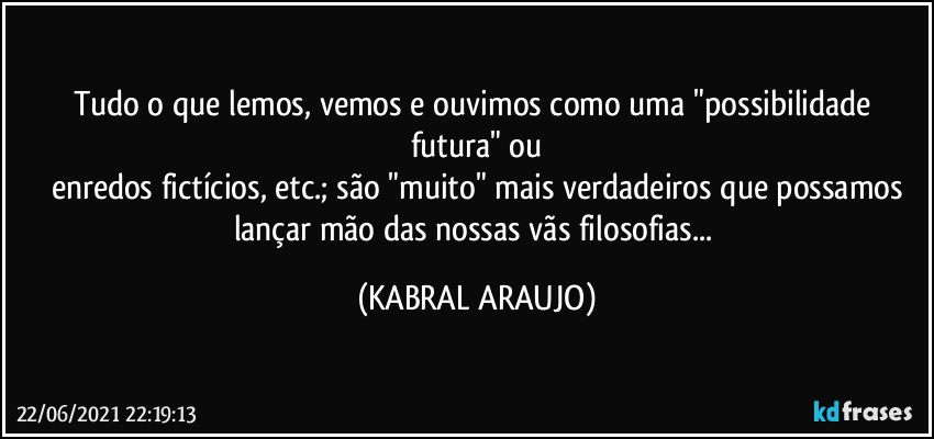 Tudo o que lemos, vemos e ouvimos como uma "possibilidade futura" ou
enredos fictícios, etc.; são "muito" mais verdadeiros que possamos
lançar mão das nossas vãs filosofias... (KABRAL ARAUJO)