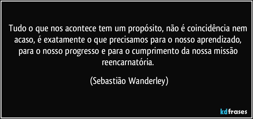 Tudo o que nos acontece tem um propósito, não é coincidência nem acaso, é exatamente o que precisamos para o nosso aprendizado, para o nosso progresso e para o cumprimento da nossa missão reencarnatória. (Sebastião Wanderley)