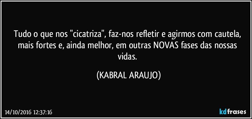 Tudo o que nos "cicatriza", faz-nos refletir e agirmos com cautela, mais fortes e, ainda melhor, em outras NOVAS fases das nossas vidas. (KABRAL ARAUJO)