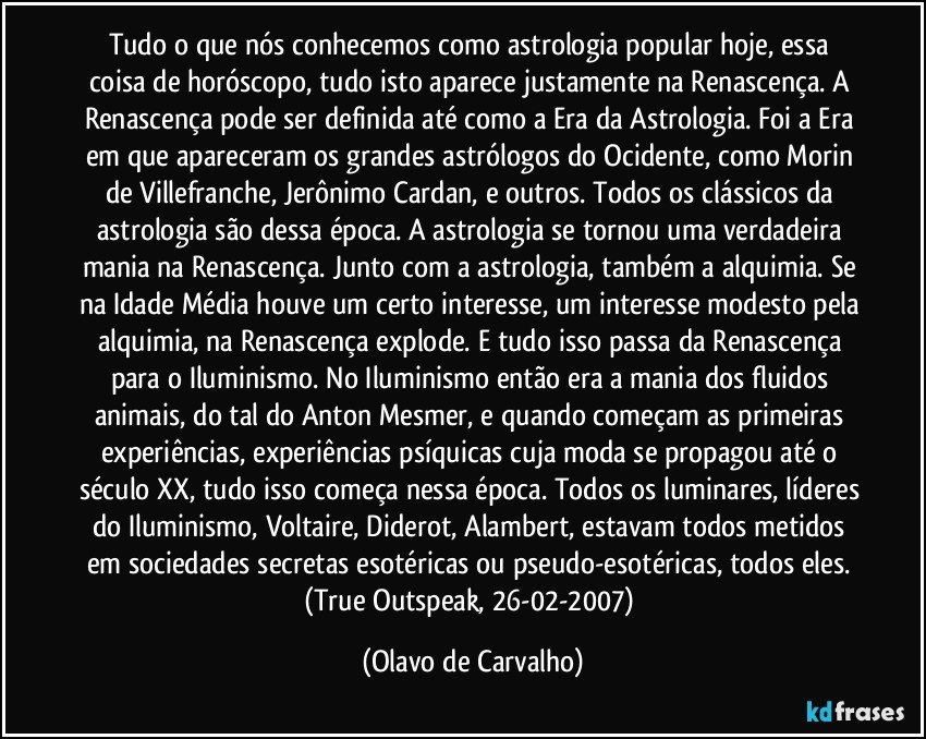 Tudo o que nós conhecemos como astrologia popular hoje, essa coisa de horóscopo, tudo isto aparece justamente na Renascença. A Renascença pode ser definida até como a Era da Astrologia. Foi a Era em que apareceram os grandes astrólogos do Ocidente, como Morin de Villefranche, Jerônimo Cardan, e outros. Todos os clássicos da astrologia são dessa época. A astrologia se tornou uma verdadeira mania na Renascença. Junto com a astrologia, também a alquimia. Se na Idade Média houve um certo interesse, um interesse modesto pela alquimia, na Renascença explode. E tudo isso passa da Renascença para o Iluminismo. No Iluminismo então era a mania dos fluidos animais, do tal do Anton Mesmer, e quando começam as primeiras experiências, experiências psíquicas cuja moda se propagou até o século XX, tudo isso começa nessa época. Todos os luminares, líderes do Iluminismo, Voltaire, Diderot, Alambert, estavam todos metidos em sociedades secretas esotéricas ou pseudo-esotéricas, todos eles. (True Outspeak, 26-02-2007) (Olavo de Carvalho)