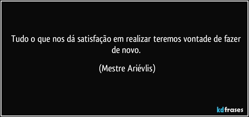 Tudo o que nos dá satisfação em realizar  teremos vontade de fazer de novo. (Mestre Ariévlis)