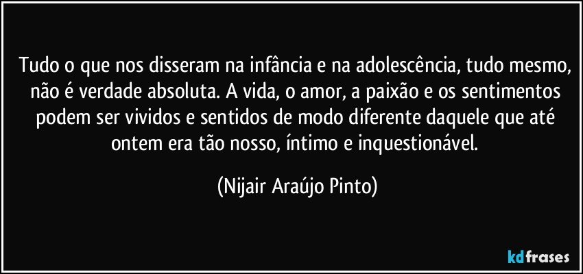 Tudo o que nos disseram na infância e na adolescência, tudo mesmo, não é verdade absoluta. A vida, o amor, a paixão e os sentimentos podem ser vividos e sentidos de modo diferente daquele que até ontem era tão nosso, íntimo e inquestionável. (Nijair Araújo Pinto)