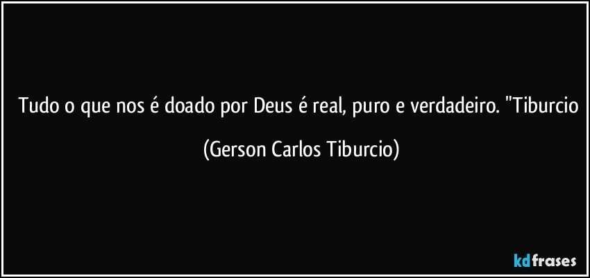 Tudo o que nos é doado por Deus é real, puro e verdadeiro. "Tiburcio (Gerson Carlos Tiburcio)