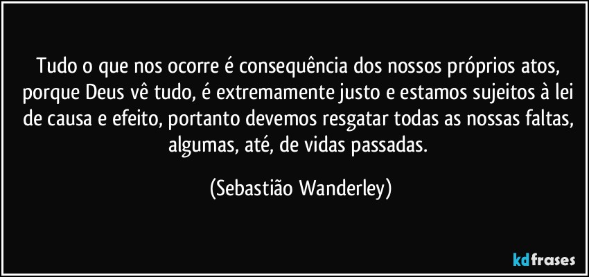 Tudo o que nos ocorre é consequência dos nossos próprios atos, porque Deus vê tudo, é extremamente justo e estamos sujeitos à lei de causa e efeito, portanto devemos resgatar todas as nossas faltas, algumas, até, de vidas passadas. (Sebastião Wanderley)