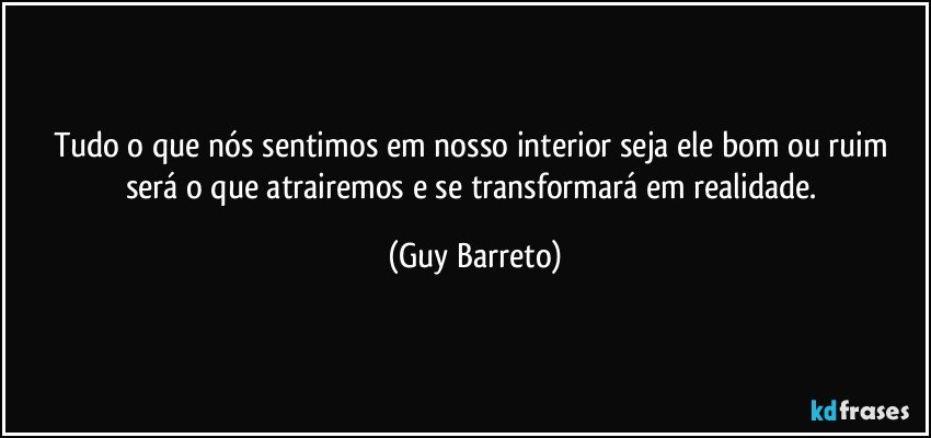 Tudo o que nós sentimos em nosso interior seja ele bom ou ruim será o que atrairemos e se transformará em realidade. (Guy Barreto)