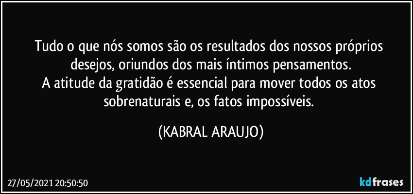 Tudo o que nós somos são os resultados dos nossos próprios desejos, oriundos dos mais íntimos pensamentos.
A atitude da gratidão é essencial para mover todos os atos sobrenaturais e, os fatos impossíveis. (KABRAL ARAUJO)