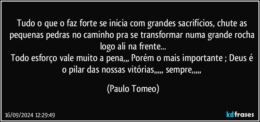 Tudo o que o faz forte se inicia com grandes sacrifícios, chute as pequenas pedras no caminho pra se transformar numa grande rocha logo ali na frente...
Todo esforço vale muito a pena,,, Porém o mais importante ; Deus é o pilar das nossas vitórias,,,,, sempre,,,,, (Paulo Tomeo)