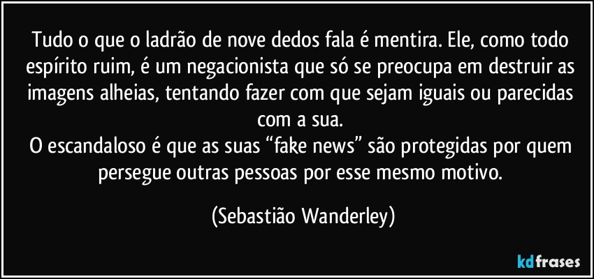 Tudo o que o ladrão de nove dedos fala é mentira. Ele, como todo espírito ruim, é um negacionista que só se preocupa em destruir as imagens alheias, tentando fazer com que sejam iguais ou parecidas com a sua. 
O escandaloso é que as suas “fake news” são protegidas por quem persegue outras pessoas por esse mesmo motivo. (Sebastião Wanderley)