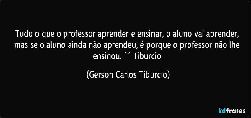 Tudo o que o professor aprender e ensinar, o aluno vai aprender, mas se o aluno ainda não aprendeu, é porque o professor não lhe ensinou. ´´ Tiburcio (Gerson Carlos Tiburcio)