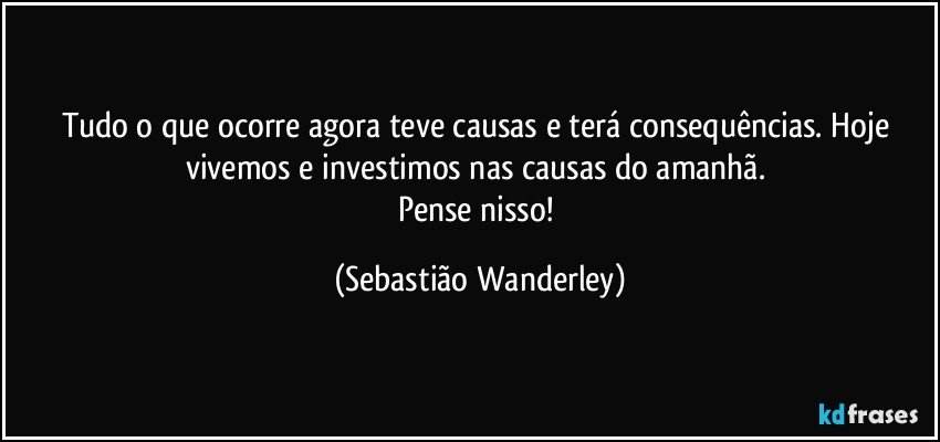 Tudo o que ocorre agora teve causas e terá consequências. Hoje vivemos e investimos nas causas do amanhã. 
Pense nisso! (Sebastião Wanderley)