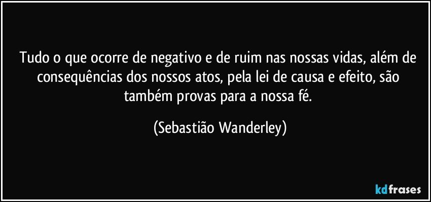 Tudo o que ocorre de negativo e de ruim nas nossas vidas, além de consequências dos nossos atos, pela lei de causa e efeito, são também provas para a nossa fé. (Sebastião Wanderley)