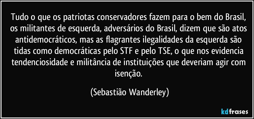 Tudo o que os patriotas conservadores fazem para o bem do Brasil, os militantes de esquerda, adversários do Brasil, dizem que são atos antidemocráticos, mas as flagrantes ilegalidades da esquerda são tidas como democráticas pelo STF e pelo TSE, o que nos evidencia tendenciosidade e militância de instituições que deveriam agir com isenção. (Sebastião Wanderley)