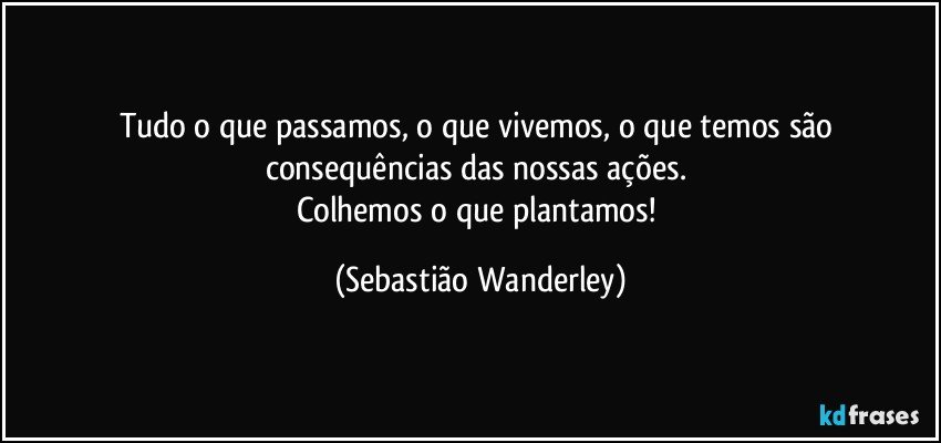 Tudo o que passamos, o que vivemos, o que temos são consequências das nossas ações. 
Colhemos o que plantamos! (Sebastião Wanderley)