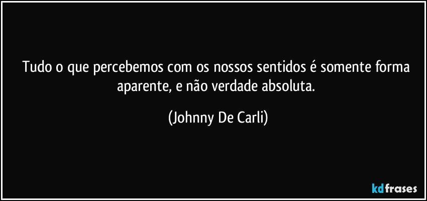 Tudo o que percebemos com os nossos sentidos é somente forma aparente, e não verdade absoluta. (Johnny De Carli)