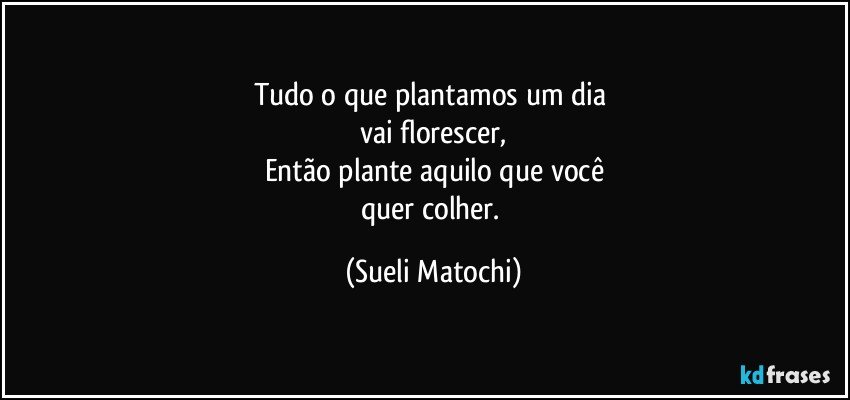 Tudo o que plantamos um dia 
vai florescer,
Então plante aquilo que você
quer colher. (Sueli Matochi)