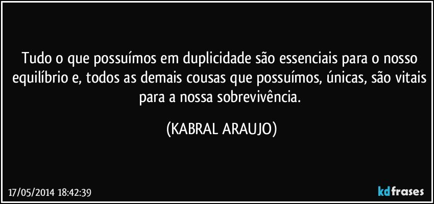 Tudo o que possuímos em duplicidade são essenciais para o nosso equilíbrio e, todos as demais cousas que possuímos, únicas, são vitais para a nossa sobrevivência. (KABRAL ARAUJO)