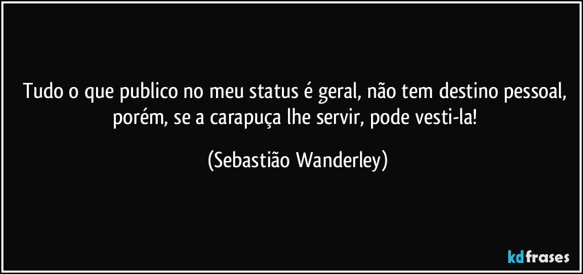 Tudo o que publico no meu status é geral, não tem destino pessoal, porém, se a carapuça lhe servir, pode vesti-la! (Sebastião Wanderley)