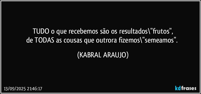 TUDO o que recebemos são os resultados\"frutos",
de TODAS as cousas que outrora fizemos\"semeamos". (KABRAL ARAUJO)