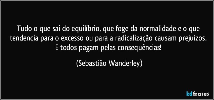 Tudo o que sai do equilíbrio, que foge da normalidade e o que tendencia para o excesso ou para a radicalização causam prejuízos. 
E todos pagam pelas consequências! (Sebastião Wanderley)