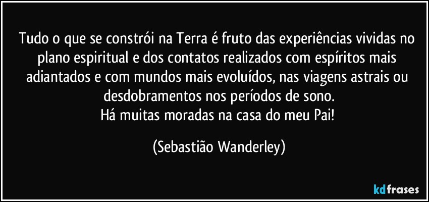 Tudo o que se constrói na Terra é fruto das experiências vividas no plano espiritual e dos contatos realizados com espíritos mais adiantados e com mundos mais evoluídos, nas viagens astrais ou desdobramentos nos períodos de sono.
Há muitas moradas na casa do meu Pai! (Sebastião Wanderley)