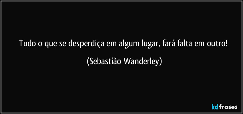 Tudo o que se desperdiça em algum lugar, fará falta em outro! (Sebastião Wanderley)