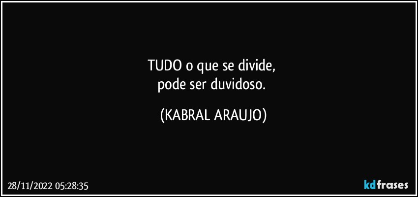 TUDO o que se divide, 
pode ser duvidoso. (KABRAL ARAUJO)