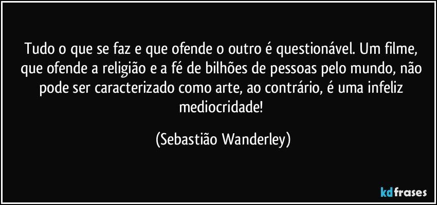 Tudo o que se faz e que ofende o outro é questionável. Um filme, que ofende a religião e a fé de bilhões de pessoas pelo mundo, não pode ser caracterizado como arte, ao contrário, é uma infeliz mediocridade! (Sebastião Wanderley)