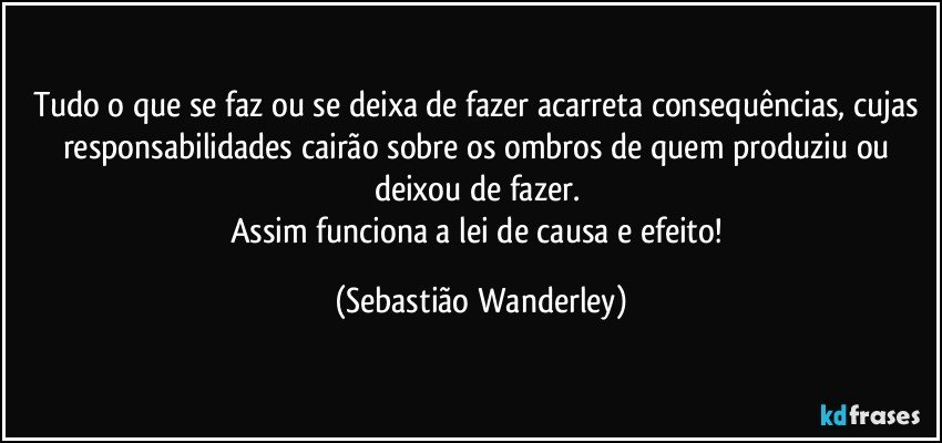 Tudo o que se faz ou se deixa de fazer acarreta consequências, cujas responsabilidades cairão sobre os ombros de quem produziu ou deixou de fazer. 
Assim funciona a lei de causa e efeito! (Sebastião Wanderley)