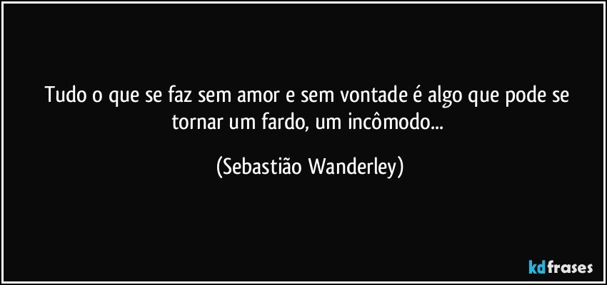 Tudo o que se faz sem amor e sem vontade é algo que pode se tornar um fardo, um incômodo... (Sebastião Wanderley)