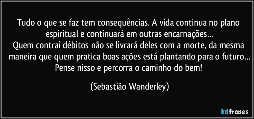 Tudo o que se faz tem consequências. A vida continua no plano espiritual e continuará em outras encarnações…
Quem contrai débitos não se livrará deles com a morte, da mesma maneira que quem pratica boas ações está plantando para o futuro…
Pense nisso e percorra o caminho do bem! (Sebastião Wanderley)