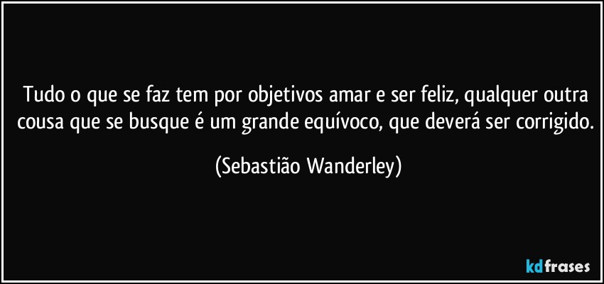 Tudo o que se faz tem por objetivos amar e ser feliz, qualquer outra cousa que se busque é um grande equívoco, que deverá ser corrigido. (Sebastião Wanderley)