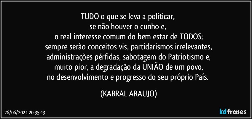 TUDO o que se leva a politicar, 
se não houver o cunho e, 
o real interesse comum do bem estar de TODOS;
sempre serão conceitos vis, partidarismos irrelevantes,
administrações pérfidas, sabotagem do Patriotismo e,
muito pior, a degradação da UNIÃO de um povo,
no desenvolvimento e progresso do seu  próprio País. (KABRAL ARAUJO)