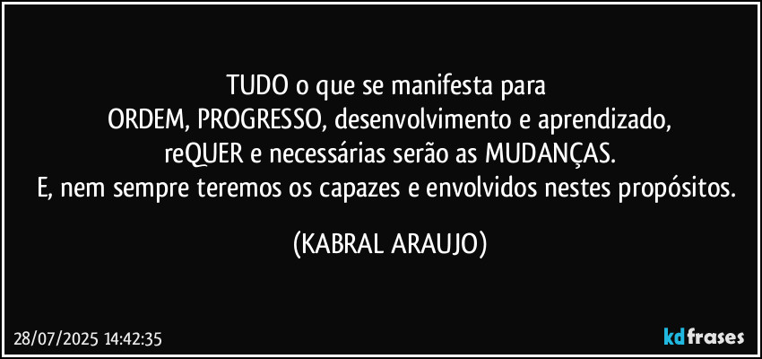 TUDO o que se manifesta para 
ORDEM, PROGRESSO, desenvolvimento e aprendizado,
reQUER e necessárias serão as MUDANÇAS.
E, nem sempre teremos os capazes e envolvidos nestes propósitos. (KABRAL ARAUJO)