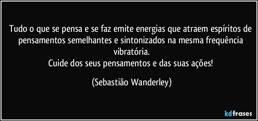Tudo o que se pensa e se faz emite energias que atraem espíritos de pensamentos semelhantes e sintonizados na mesma frequência vibratória.
Cuide dos seus pensamentos e das suas ações! (Sebastião Wanderley)