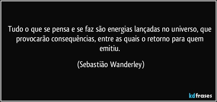 Tudo o que se pensa e se faz são energias lançadas no universo, que provocarão consequências, entre as quais o retorno para quem emitiu. (Sebastião Wanderley)