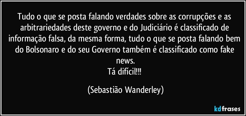 Tudo o que se posta falando verdades sobre as corrupções e as arbitrariedades deste governo e do Judiciário é classificado de informação falsa, da mesma forma, tudo o que se posta falando bem do Bolsonaro e do seu Governo também é classificado como fake news.
Tá difícil!!! (Sebastião Wanderley)